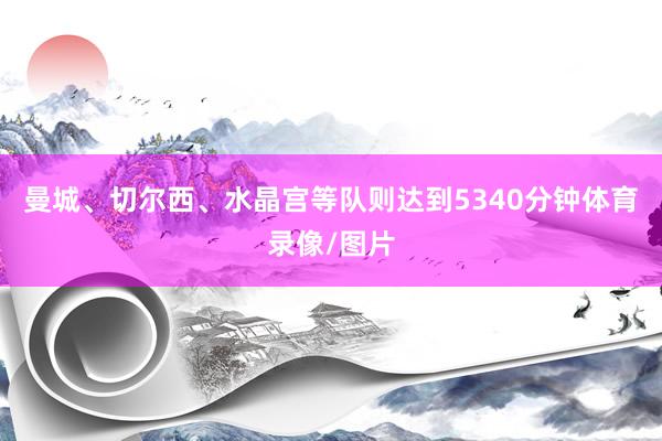 曼城、切尔西、水晶宫等队则达到5340分钟体育录像/图片