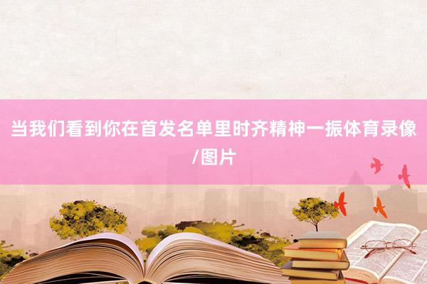 当我们看到你在首发名单里时齐精神一振体育录像/图片