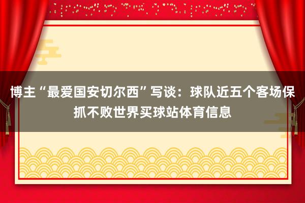 博主“最爱国安切尔西”写谈:球队近五个客场保抓不败世界买球站体育信息