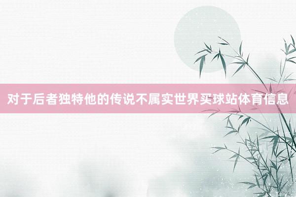 对于后者独特他的传说不属实世界买球站体育信息