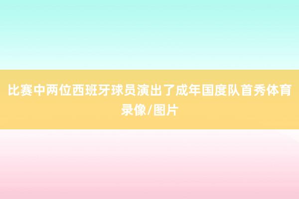 比赛中两位西班牙球员演出了成年国度队首秀体育录像/图片