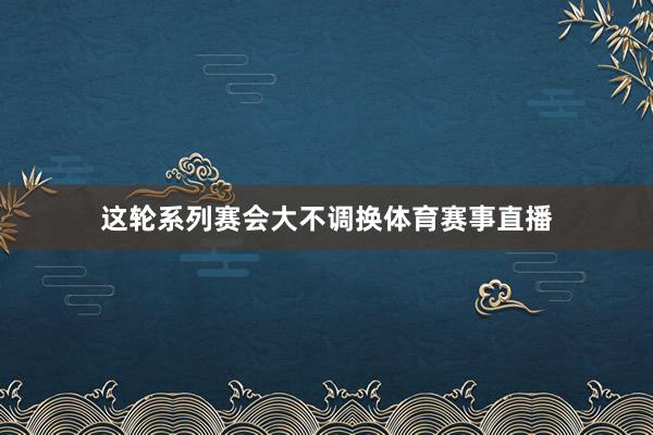 这轮系列赛会大不调换体育赛事直播