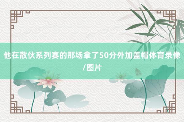 他在散伙系列赛的那场拿了50分外加盖帽体育录像/图片