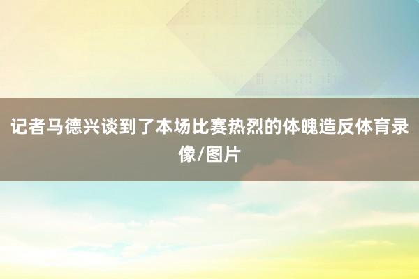 记者马德兴谈到了本场比赛热烈的体魄造反体育录像/图片